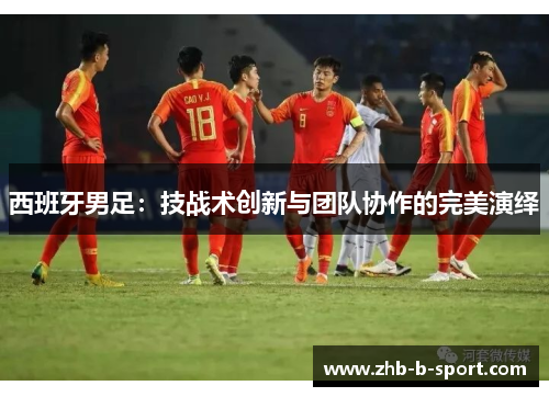 西班牙男足:技战术创新与团队协作的完美演绎 西班牙男足:技战术创新与团队协作的完美演绎