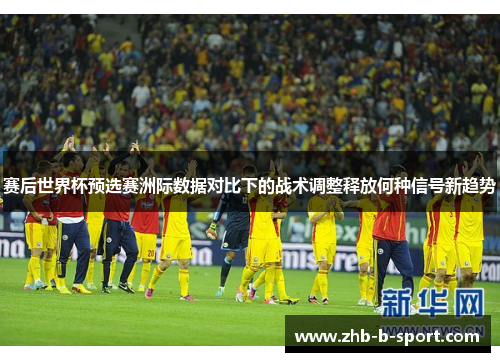 赛后世界杯预选赛洲际数据对比下的战术调整释放何种信号新趋势