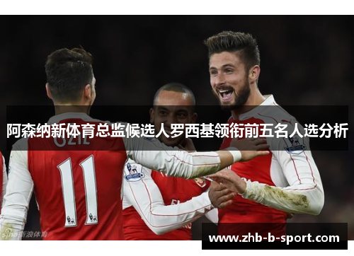 阿森纳新体育总监候选人罗西基领衔前五名人选分析 阿森纳新体育总监候选人罗西基领衔前五名人选分析