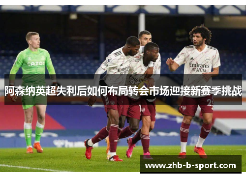 阿森纳英超失利后如何布局转会市场迎接新赛季挑战 阿森纳英超失利后如何布局转会市场迎接新赛季挑战