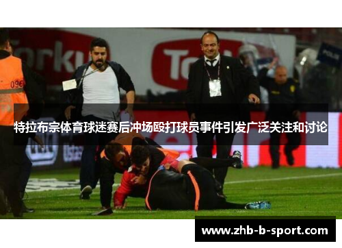 特拉布宗体育球迷赛后冲场殴打球员事件引发广泛关注和讨论 特拉布宗体育球迷赛后冲场殴打球员事件引发广泛关注和讨论