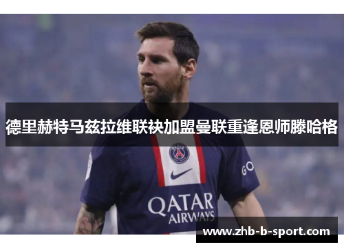 德里赫特马兹拉维联袂加盟曼联重逢恩师滕哈格