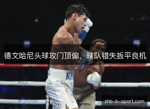 德文哈尼头球攻门顶偏,球队错失扳平良机 德文哈尼头球攻门顶偏,球队错失扳平良机